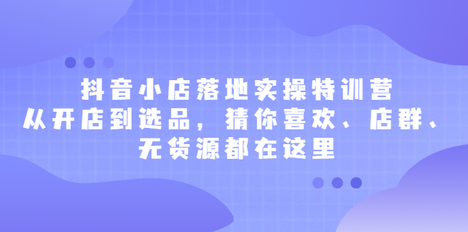 抖音小店落地实操特训营，从开店到选品，猜你喜欢、店群、无货源都在这里-华创网