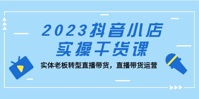 2023抖音小店实操干货课：实体老板转型直播带货，直播带货运营-华创网