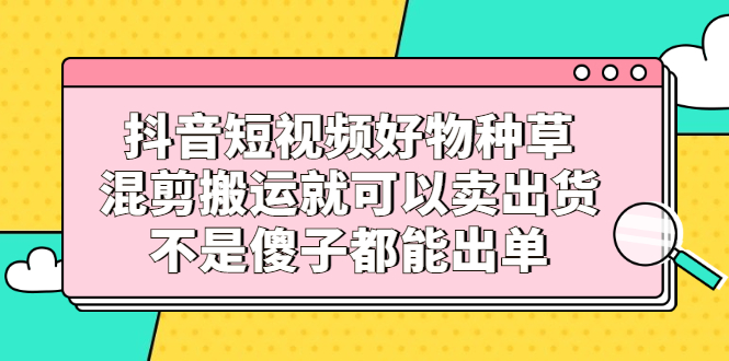 抖音短视频好物种草，混剪搬运就可以卖出货，不是傻子都能出单-华创网