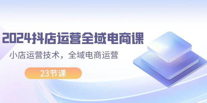 2024抖店运营-全域电商课，小店运营技术，全域电商运营（23节课）-华创网