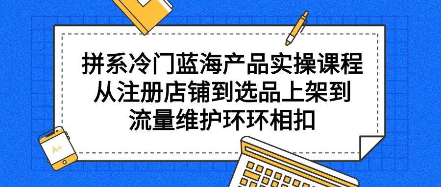 拼系冷门蓝海产品实操课程，从注册店铺到选品上架到流量维护环环相扣-华创网
