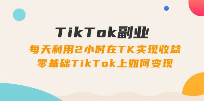 TikTok副业：每天利用2小时在TK实现收益，零基础TikTok上如何变现，34节程-华创网